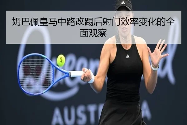 姆巴佩皇马中路改踢后射门效率变化的全面观察